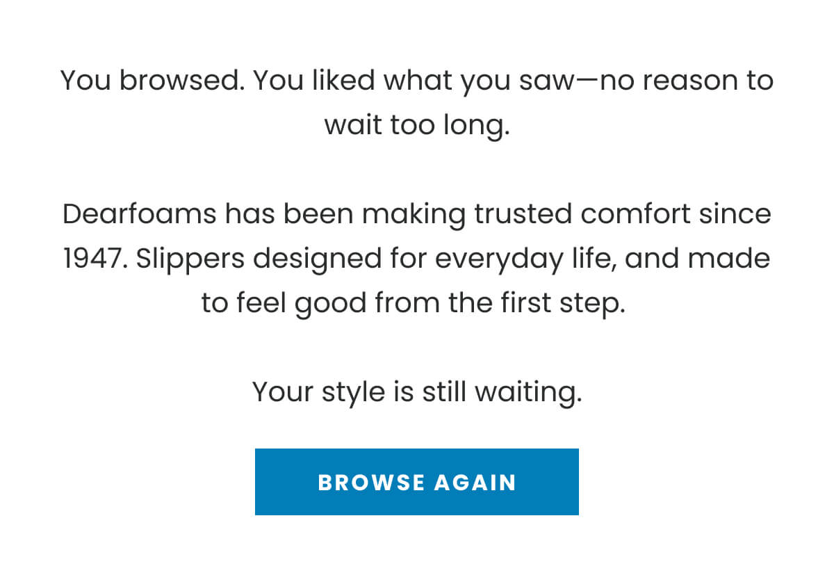 You browsed. You liked what you saw—no reason to wait too long.  Dearfoams has been making trusted comfort since 1947. Slippers designed for everyday life, and made to feel good from the first step.   Your style is still waiting. BROWSE AGAIN