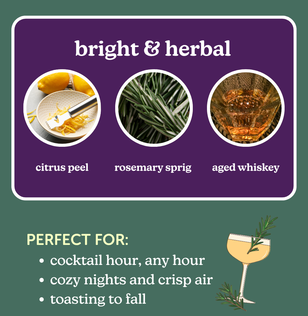 bright & herbal: citrus peel, rosemary sprig, aged whiskey. perfect for: cocktail hour, any hour. cozy nights and crisp air. toasting to fall. 