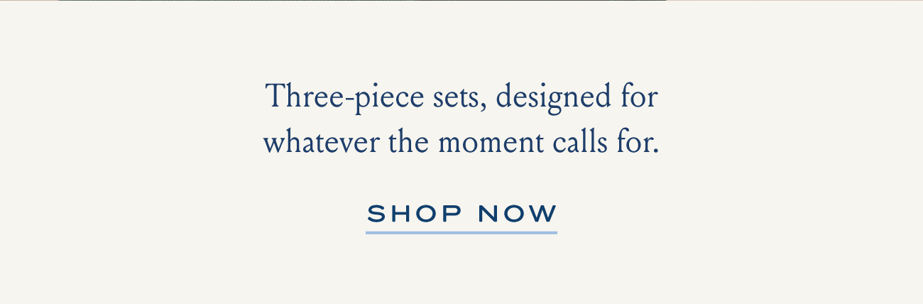 Three-piece sets, designed for whatever the moment calls for. | SHOP NOW