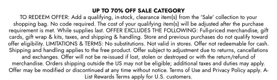 UP TO 70 Percent OFF SALE CATEGORY. TO REDEEM OFFER: Add a qualifying, in-stock, clearance item(s) from the SALE collection to your shopping bag. No code required. The cost of your qualifying item(s) will be adjusted after the purchase requirement is met. While supplies last. OFFER EXCLUDES THE FOLLOWING: Full-priced merchandise, gift cards, gift wrap and kits, taxes, and shipping and handling. Store and previous purchases do not qualify toward offer eligibility. LIMITATIONS and TERMS: No substitutions. Not valid in stores. Offer not redeemable for cash. Shipping and handling applies to the free product. Offer subject to adjustment due to returns, cancellations and exchanges. Offer will not be re-issued if lost, stolen or destroyed or with the return/refund of merchandise. Orders shipping outside the US may not be eligible; additional taxes and duties may apply. Offer may be modified or discontinued at any time without notice. Terms of Use and Privacy Policy apply. A-List Rewards Terms apply for U.S. customers.