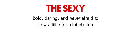 The sexy. Bold, daring, and never afraid to show a little, or a lot of, skin.