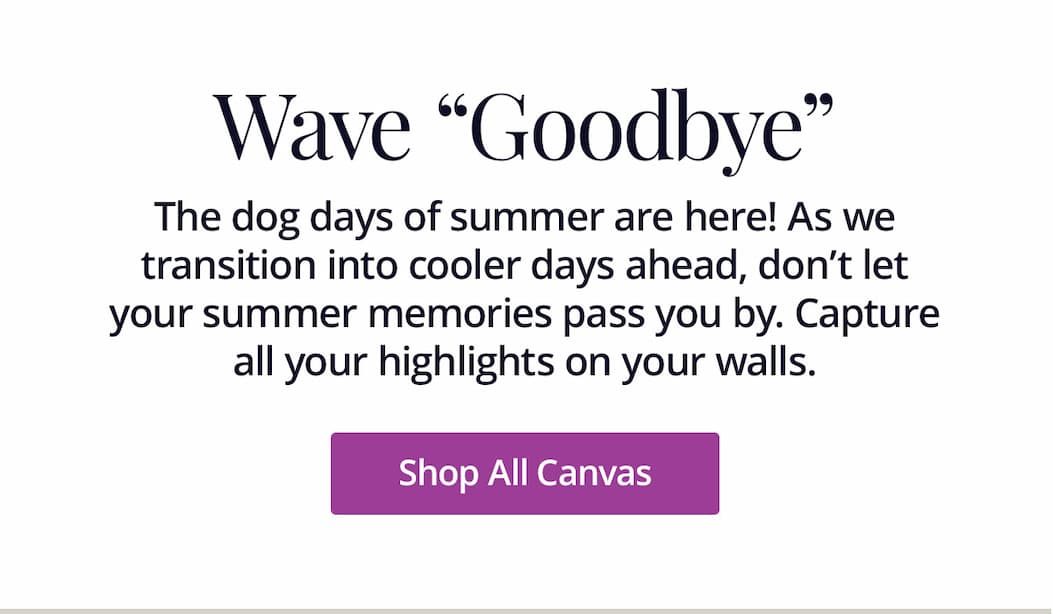 The dog days of summer are here! As we transition into cooler days ahead, don't let your summer memories pass you by. Capture all your highlights on your walls. Shop All Canvas