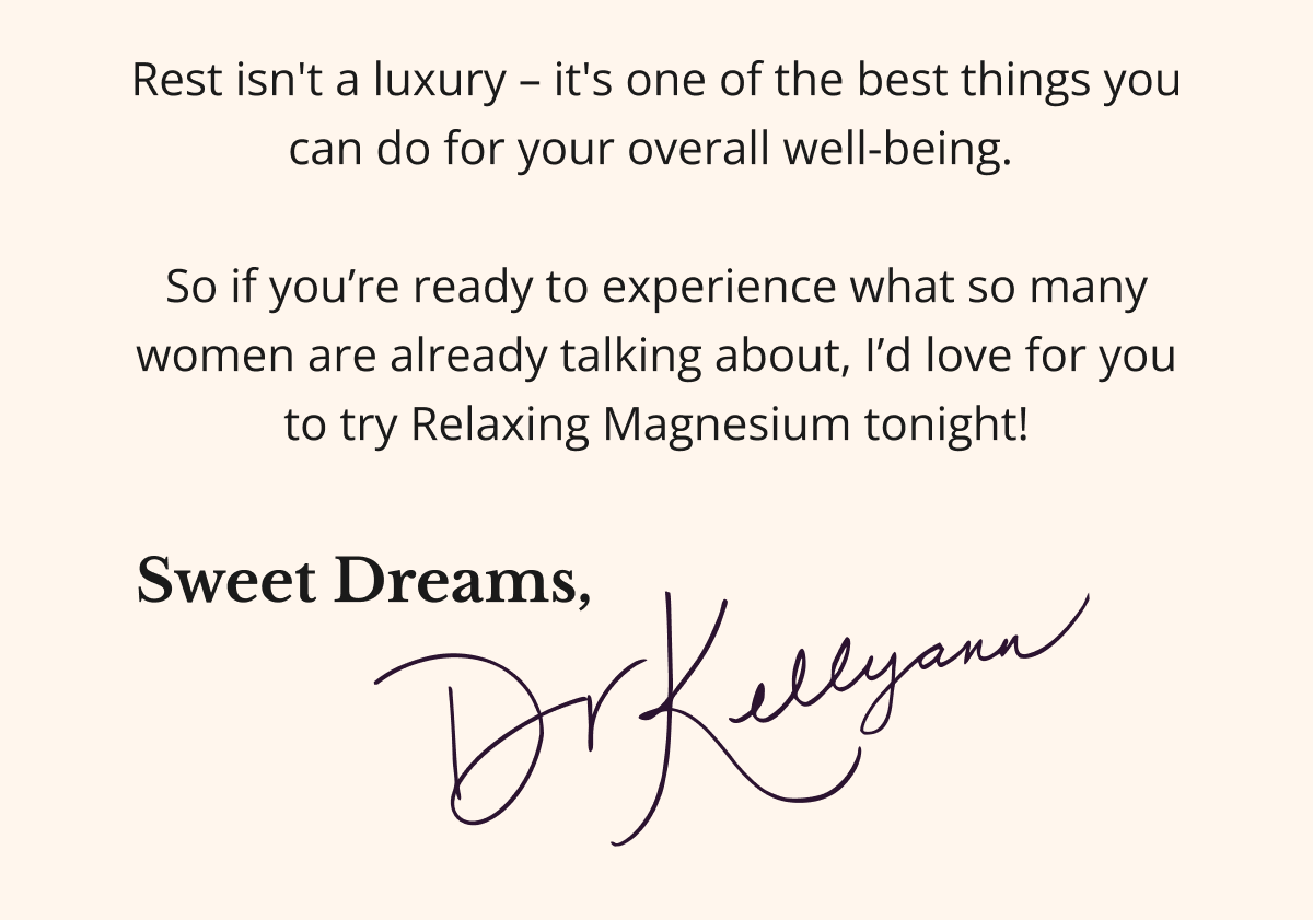Rest isn't a luxury – it's one of the best things you can do for your overall well-being.   So if you’re ready to experience what so many women are already talking about, I’d love for you to try Relaxing Magnesium tonight!, Sweet Dreams, Dr. Kellyann