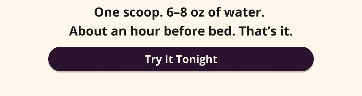 One scoop. 6–8 oz of water. About an hour  before bed. That’s it. Try It Tonight