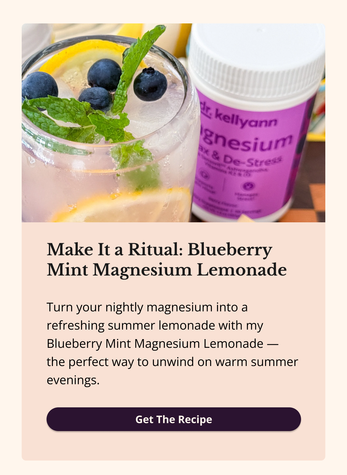 Make It a Ritual: Blueberry Mint Magnesium Lemonade Turn your nightly magnesium into a refreshing summer lemonade with my Blueberry Mint Magnesium Lemonade — the perfect way to unwind on warm summer evenings. Get The Recipe 