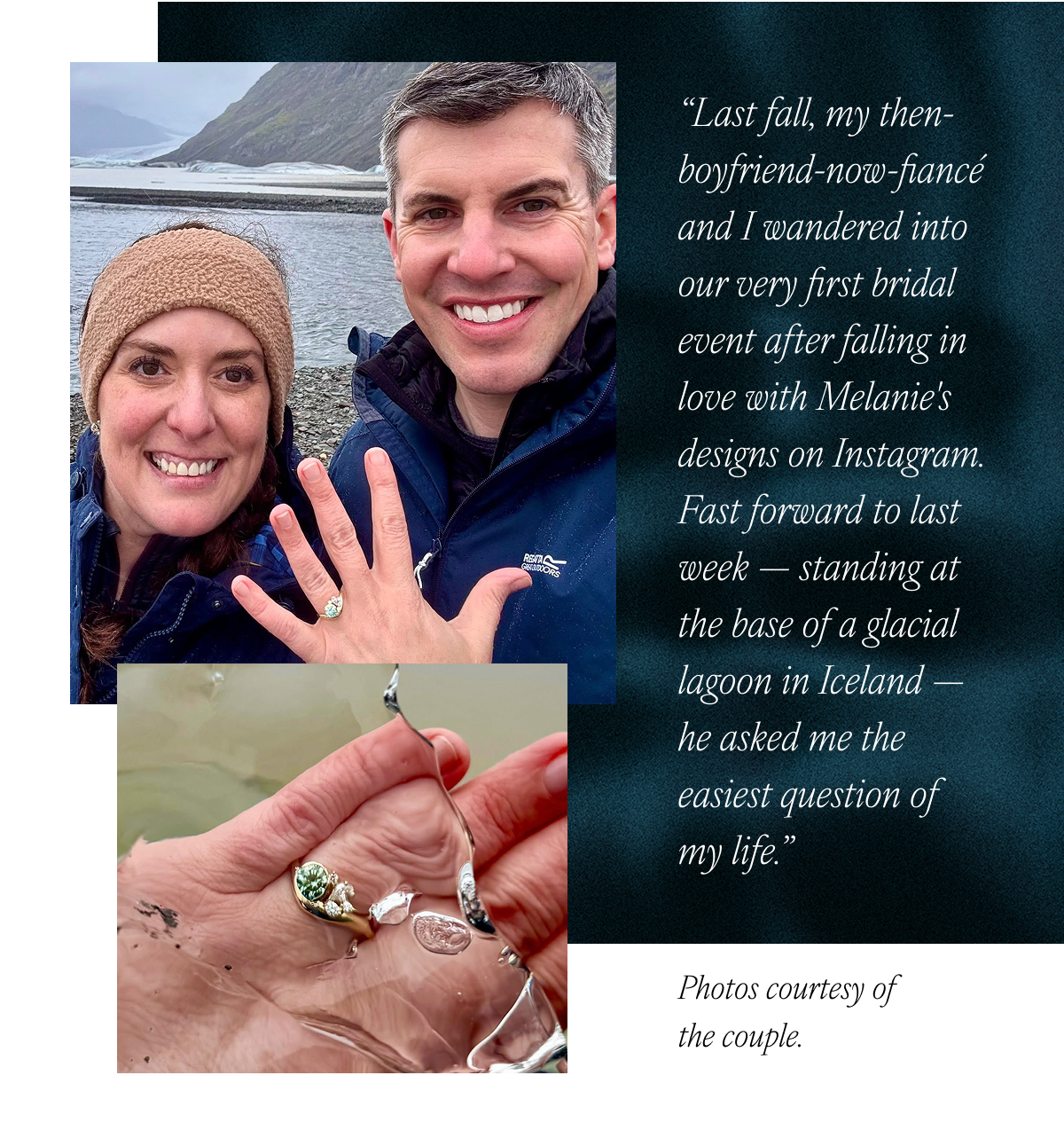 “Last fall, my then-boyfriend-now-fiancé and I wandered into our very first bridal event after falling in love with Melanie's designs on Instagram. Fast forward to last week — standing at the base of a glacial lagoon in Iceland — he asked me the easiest question of my life." Photos courtesy of the couple.