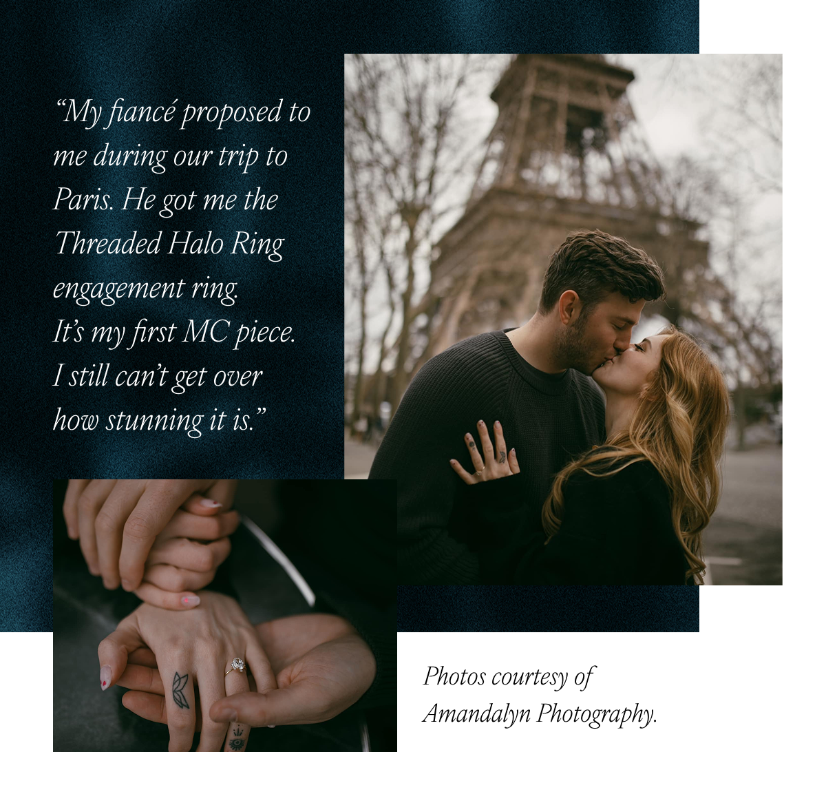 “My fiancé proposed to me during our trip to Paris. He got me the Threaded Halo Ring engagement ring. It’s my first MC piece. I still can’t get over how stunning it is.” Photos courtesy of Amandalyn Photography.