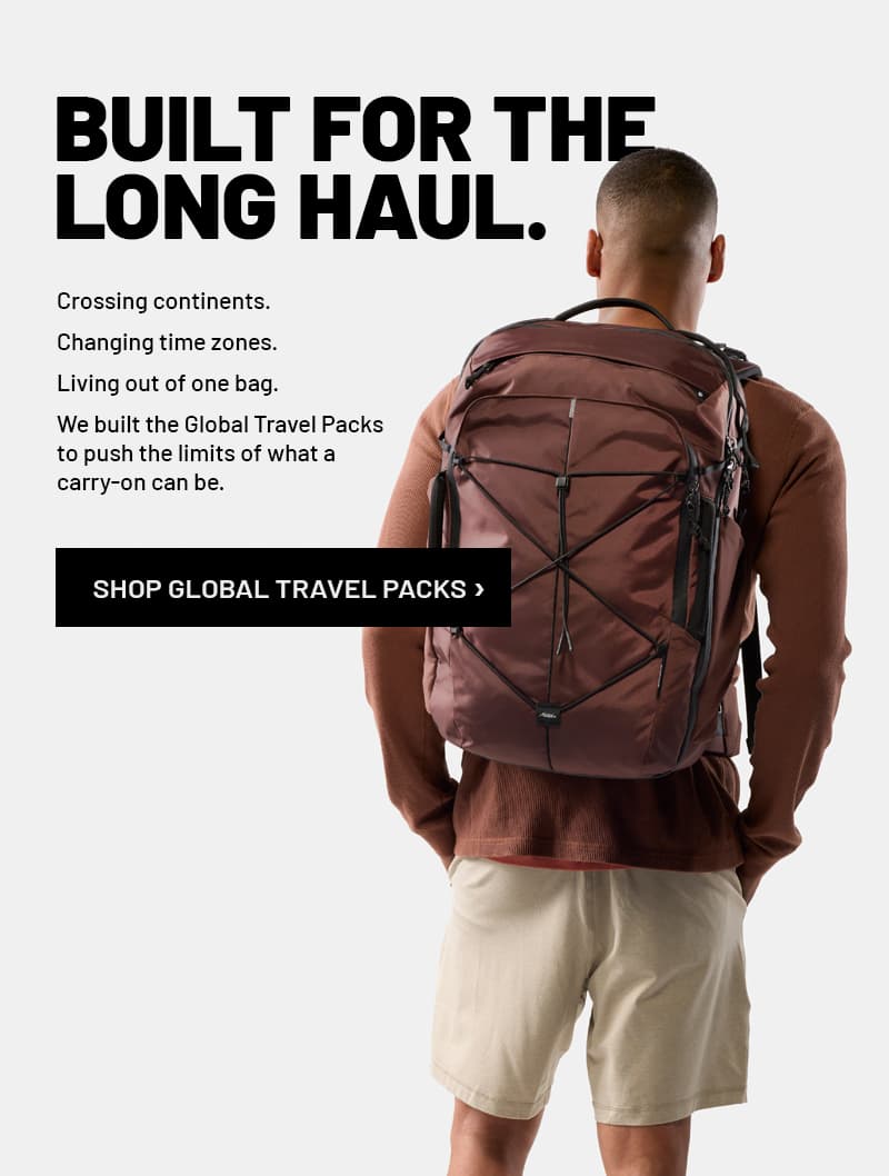 BUILT FOR THE LONG HAUL. Crossing continents. Changing time zones. Living out of one bag.  We built the Global Travel Packs to push the limits of what a carry-on can be.  SHOP GLOBAL TRAVEL PACKS