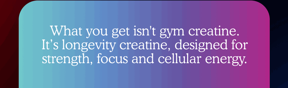 What you get isn't gym creatine. It’s longevity creatine, designed for strength, focus and cellular energy.