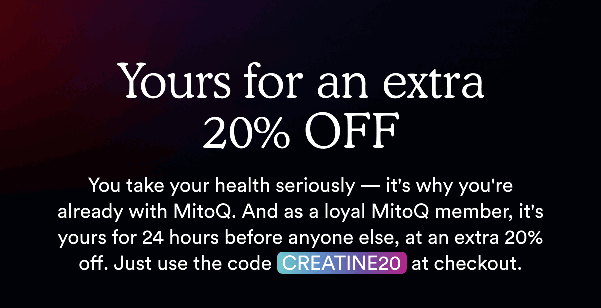 You take your health seriously — it's why you're already with MitoQ. And as a loyal MitoQ member, it's yours for 24 hours before anyone else, at an extra 20% off. Just use the code  CREATINE20  at checkout.