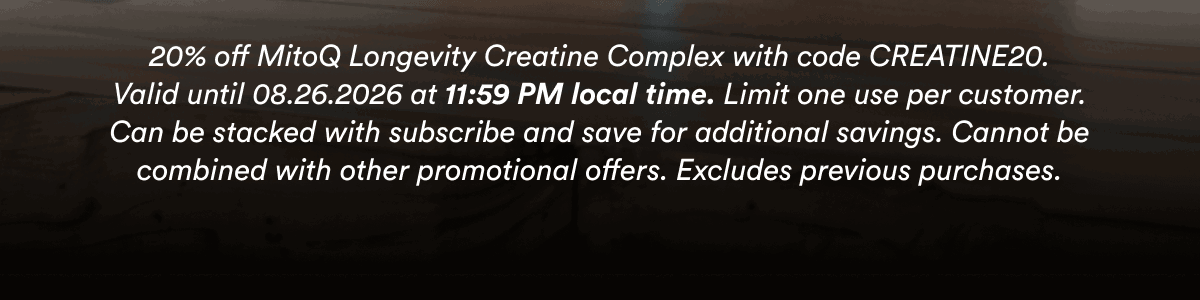 20% off MitoQ Longevity Creatine Complex with code CREATINE20. Valid until 08.26.2026 at 11:59 PM local time. Limit one use per customer. Can be stacked with subscribe and save for additional savings. Cannot be combined with other promotional offers. Excludes previous purchases.