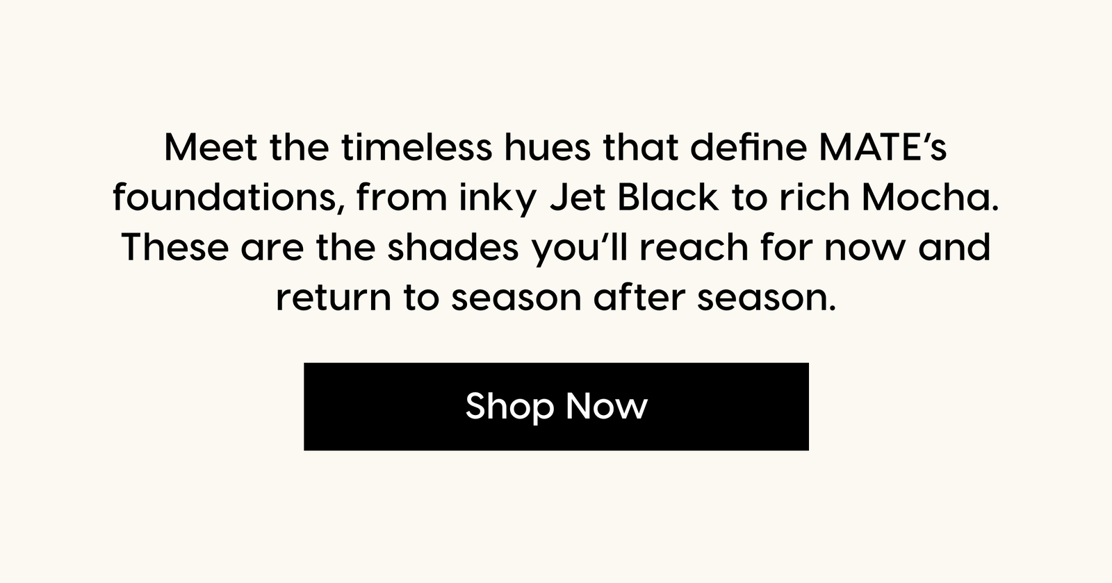 Meet the timeless hues that define MATE’s foundations, from inky Jet Black to rich Mocha. These are the shades you’ll reach for now and return to season after season. Shop Now.