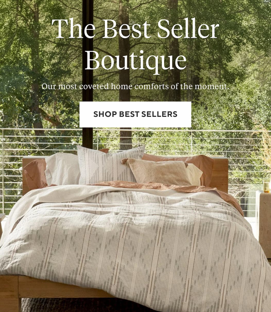 THE BEST SELLER BOUTIQUE Our most coveted home comforts of the moment. Shop Best Sellers >