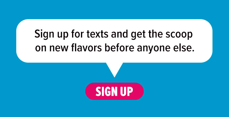 Sign up for texts and get the scoop on new flavors before anyone else. Sign up!