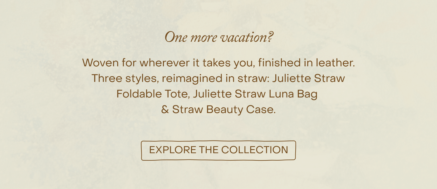 Woven for summer. Finished in leather. Three styles, reimagined in straw: Juliette Straw Foldable Tote, Juliette Straw Luna Bag & Straw Beauty Case. EXPLORE THE COLLECTION.