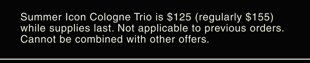Summer Icon Cologne Trio is $125 (regularly $155) while supplies last. Not applicable on previous orders. Cannot be combined with other offers.