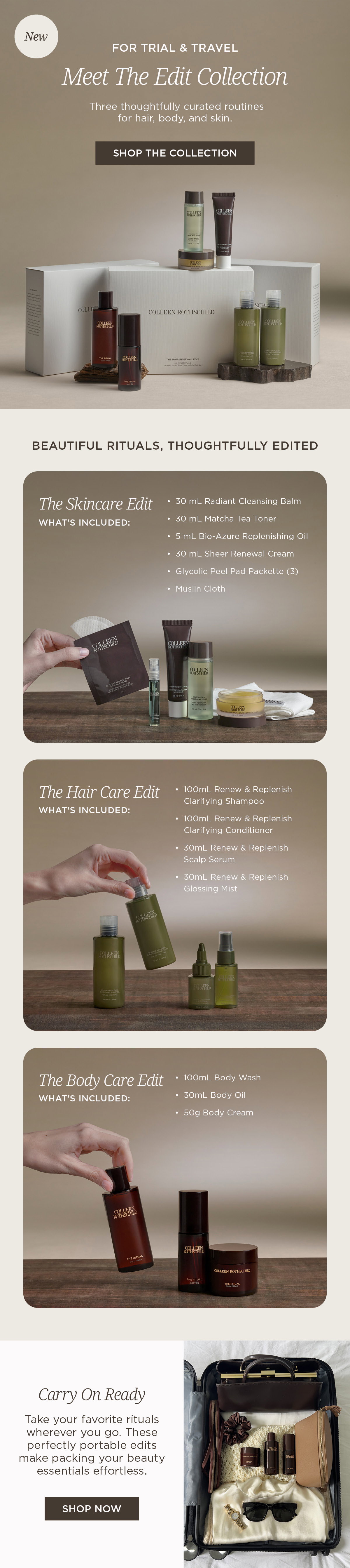 Discover the Colleen Rothschild Beauty Edit Collection—three thoughtfully curated travel-size beauty sets designed for trial, travel, and gifting. Choose from The Skincare Edit, The Hair Care Edit, or The Body Care Edit, each featuring bestselling essentials that work beautifully together. The Skincare Edit includes Radiant Cleansing Balm, Matcha Tea Toner, Bio-Azure Replenishing Oil, Sheer Renewal Cream, Glycolic Peel Pads, and a Muslin Cloth. The Hair Care Edit features Renew & Replenish Clarifying Shampoo, Conditioner, Scalp Serum, and Glossing Mist. The Body Care Edit includes The Ritual Body Wash, Body Oil, and Body Cream. These TSA-friendly, gift-ready beauty sets make it easy to maintain effective skincare, healthy hair, and nourished skin wherever you go, making them ideal for travel, weekend getaways, and discovering Colleen Rothschild Beauty bestsellers.