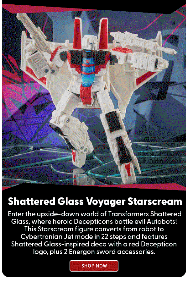 Shattered Glass Voyager Starscream Enter the upside-down world of Transformers Shattered Glass, where heroic Decepticons battle evil Autobots! This Starscream figure converts from robot to Cybertronian Jet mode in 22 steps and features Shattered Glass-inspired deco with a red Decepticon logo, plus 2 Energon sword accessories. SHOP NOW 