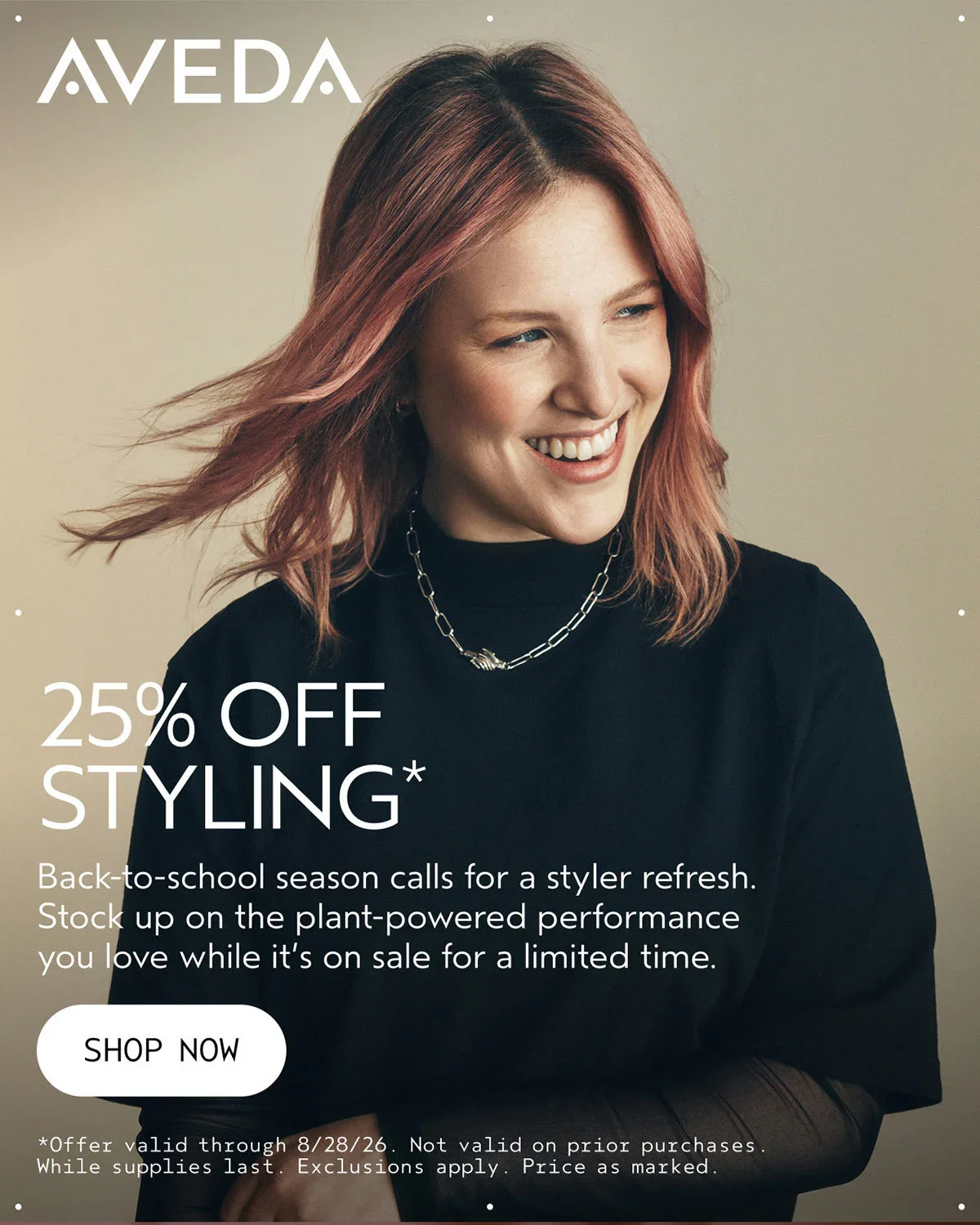 AVEDA | 25% OFF STYLING* | Back-to-school season calls for a styler refresh. Stock up on the plant-powered performance you love while it’s on sale for a limited time. | SHOP NOW | *Offer valid through 8/28/26. Not valid on prior purchases. While supplies last. Exclusions apply. Price as marked.