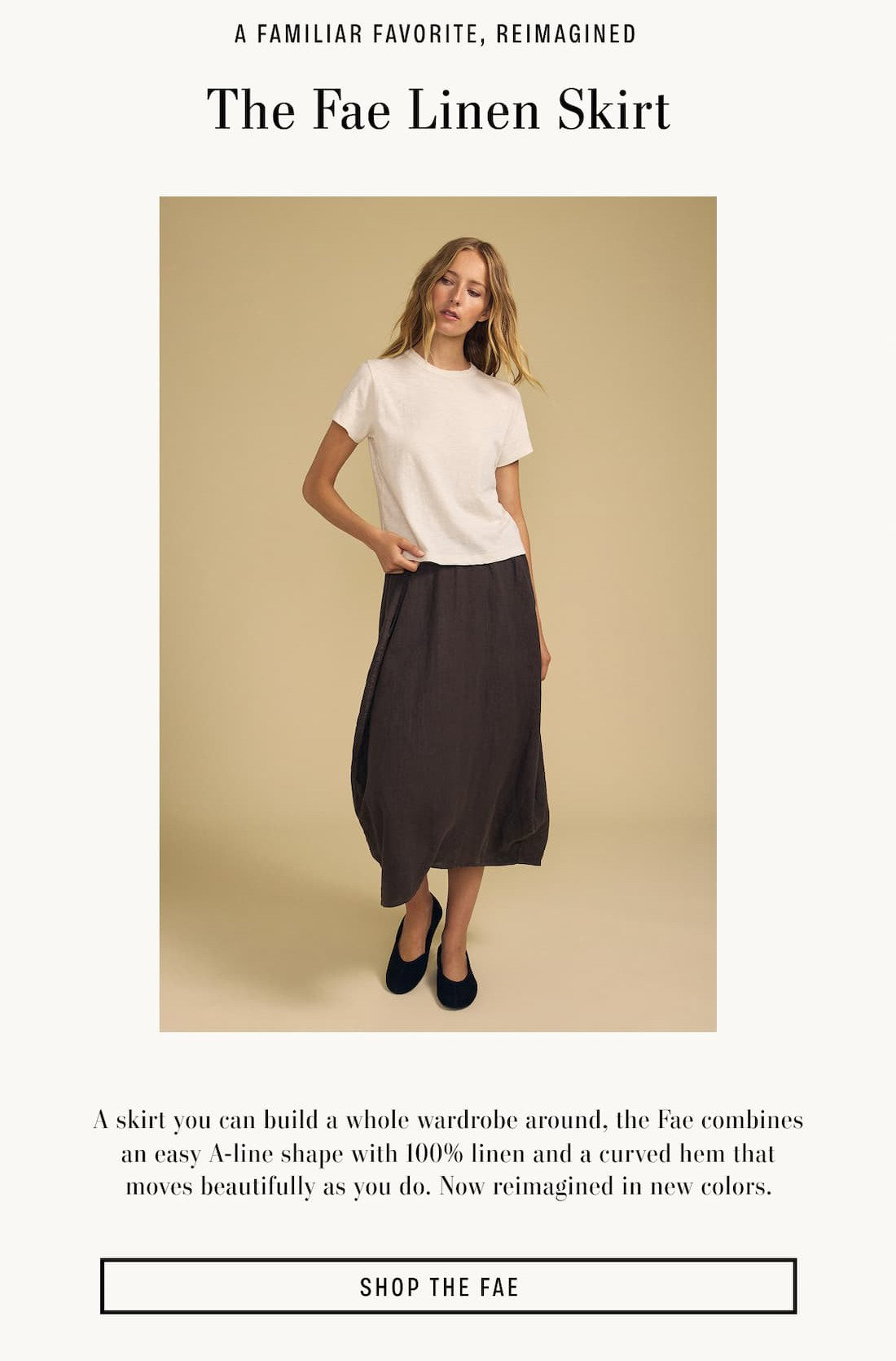 Image of model wearing Fae in Mole. Text reads: A Familiar Favorite, reimagined. The Fae Linen Skirt. A skirt you can build a whole wardrobe around, the Fae combines an easy A-line shape with 100% linen and a curved hem that moves beautifully as you do. Now reimagined in new colors.