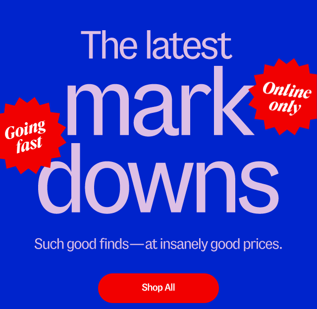 Going fast. Online only. The latest mark downs. Such good finds at insanely good prices. Shop all