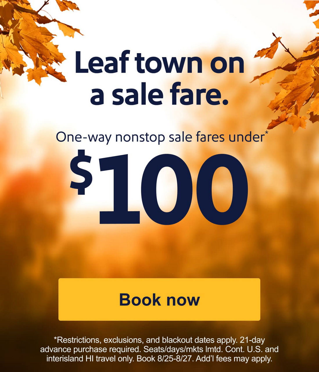 Leaf town on a sale fare. One-way nonstop sale fares under* $100  [Book now] Restrictions, exclusions, and blackout dates apply. 21-day advance purchase required. Seats/days/mkts lmtd. Cont. U.S. and interisland HI travel only. Book 8/25-8/27. Add’l fees may apply.