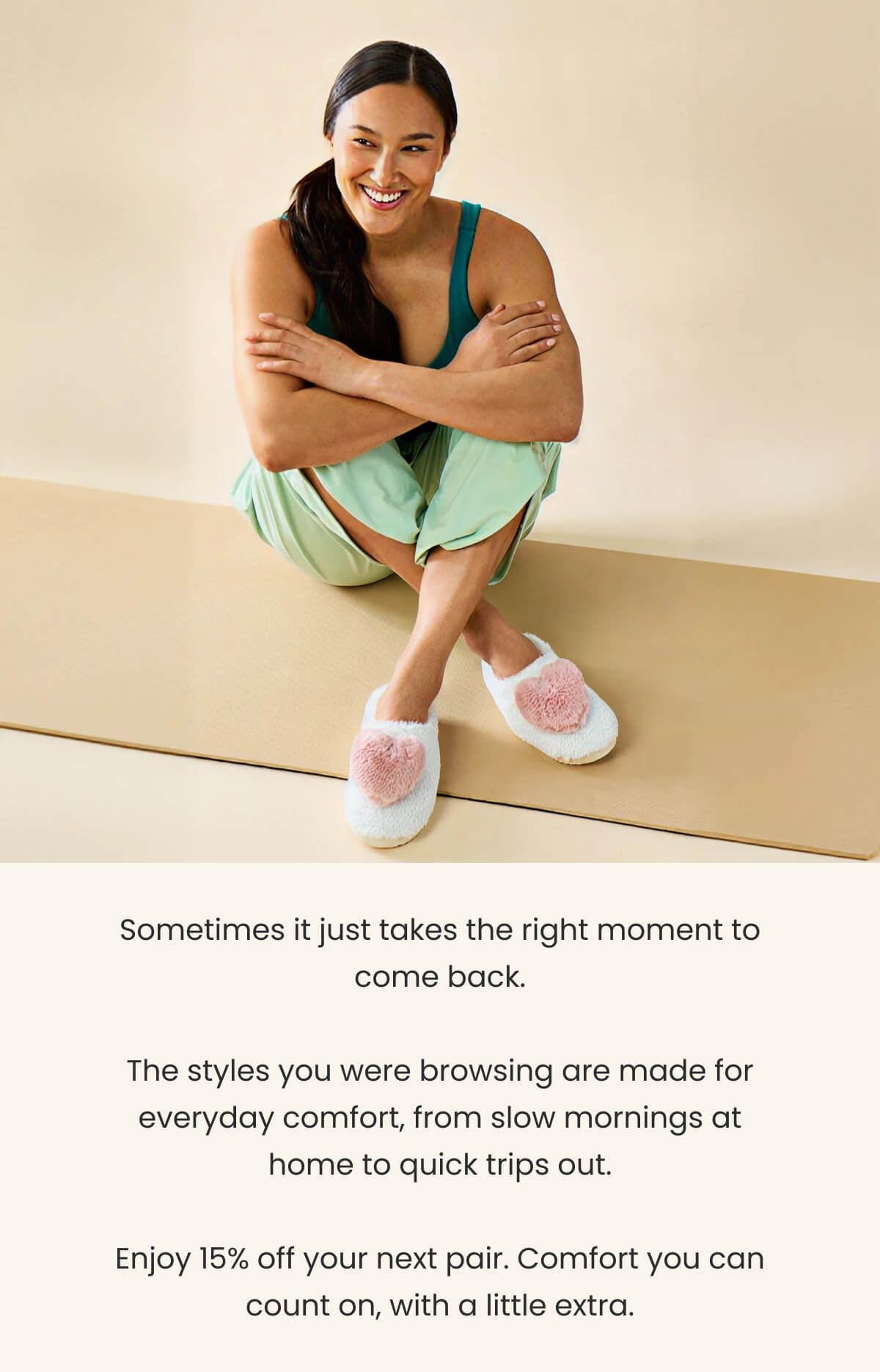 Sometimes it just takes the right moment to come back.  The styles you were browsing are made for everyday comfort, from slow mornings at home to quick trips out.  Enjoy 15% off your next pair. Comfort you can count on, with a little extra.