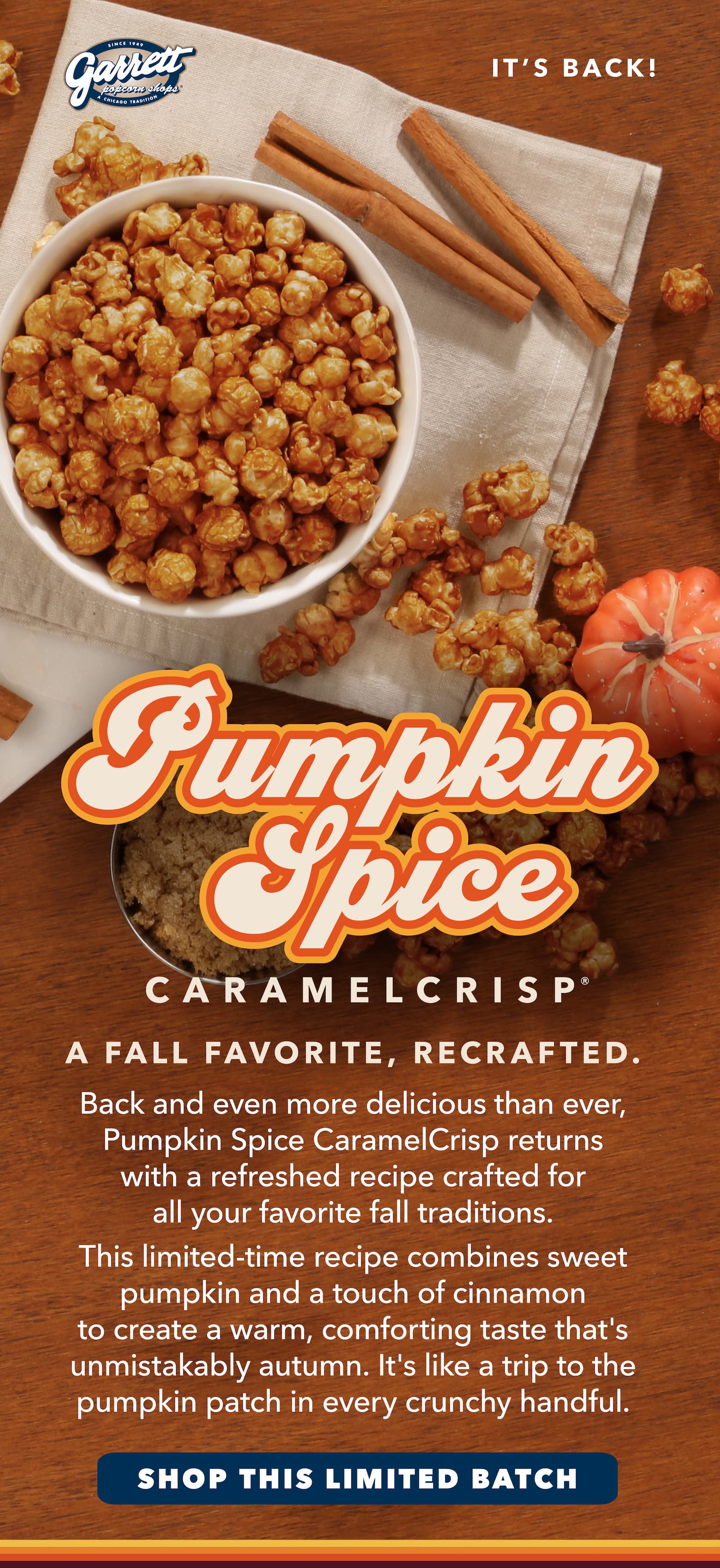 A Fall Favorite, Recrafted. Back and even more delicious than ever, Pumpkin Spice CaramelCrisp® returns with a refreshed recipe crafted for all your favorite fall traditions.       This limited-time recipe combines sweet pumpkin and a touch of cinnamon to create a warm, comforting taste that's unmistakably autumn. It's like a trip to the pumpkin patch in every crunchy handful.  