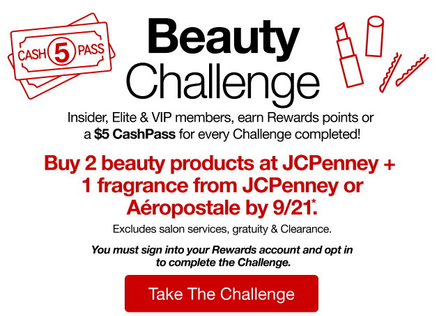 Beauty Challenge | Insider, Elite & VIP members, earn Rewards points or a $5 CashPass for every Challenge completed! | Buy 2 beauty products at JCPenney + 1 fragrance from JCPenney or Aeropostale by 9/21*. Excludes salon services, gratuity & Clearance. | You must sign into your Rewards account and opt in to complete the Challenge | Take The Challenge