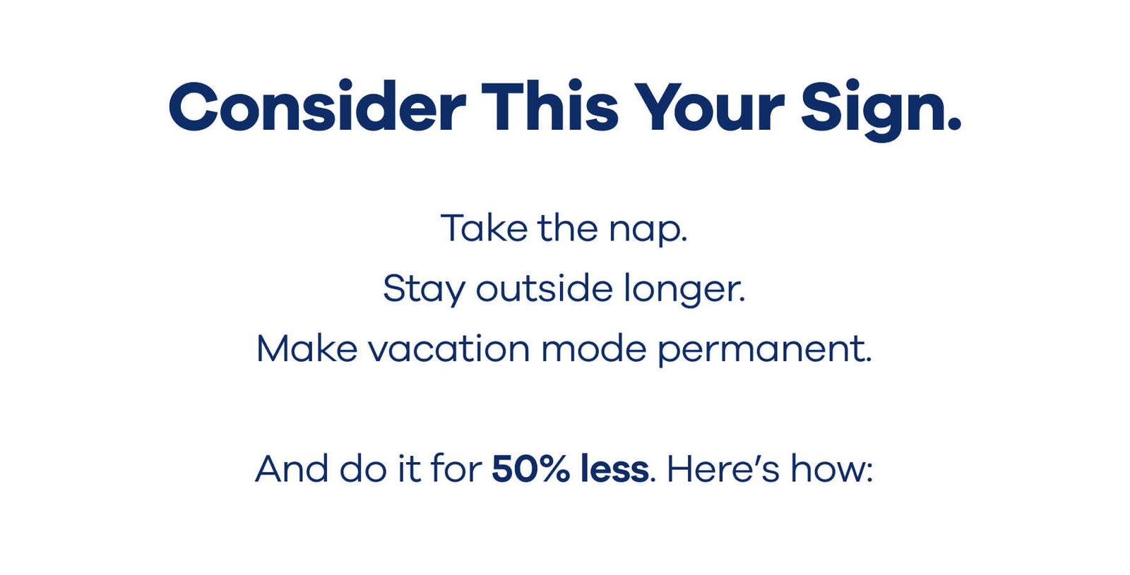 Consider This Your Sign.  Take the nap. Stay outside longer. Make vacation mode permanent.  And do it for 50% less. Here’s how: