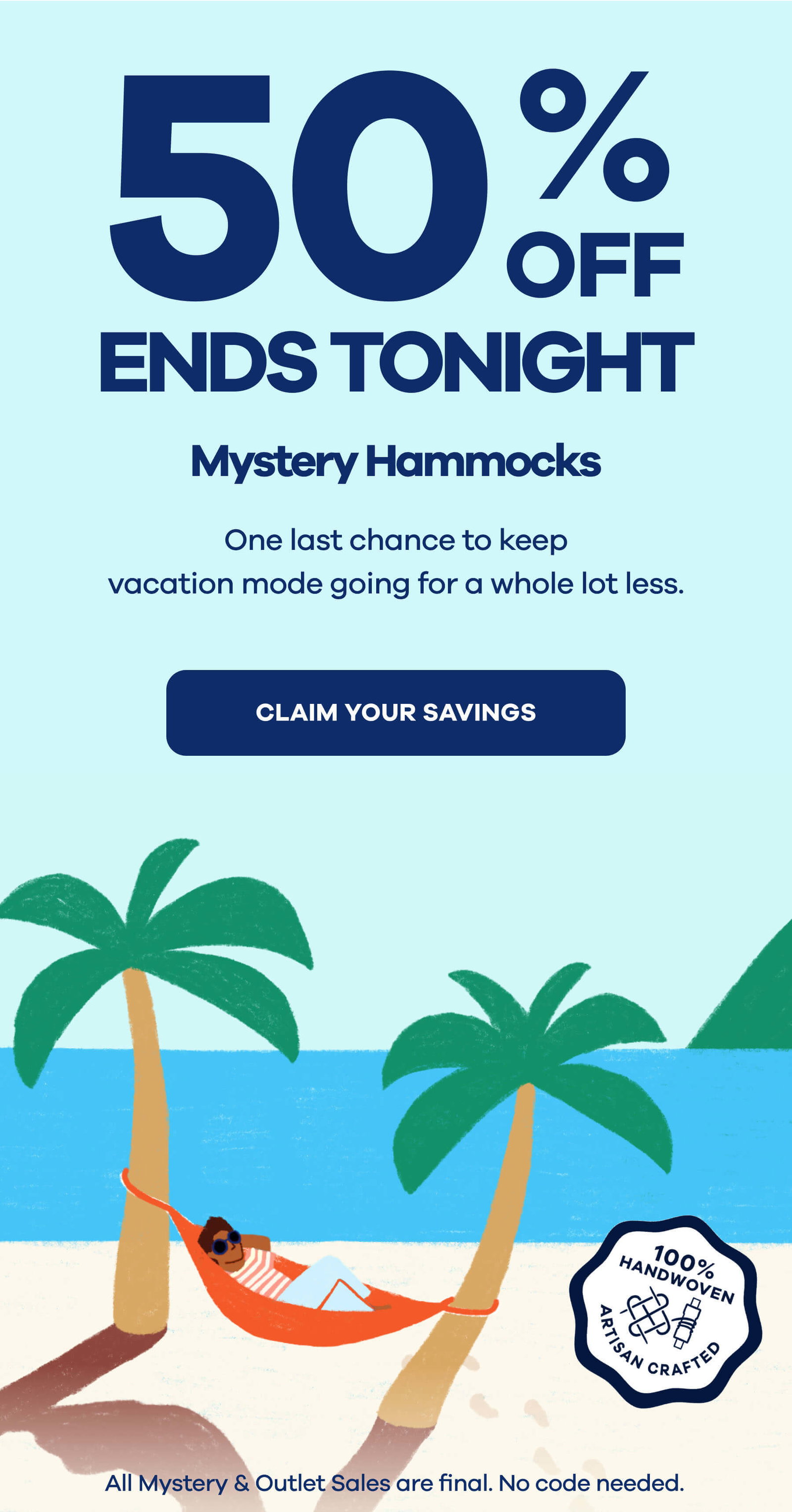 50% OFF ENDS TONIGHT Mystery Hammocks  One last chance to keep vacation mode going for a whole lot less. CLAIM YOUR SAVINGS 
