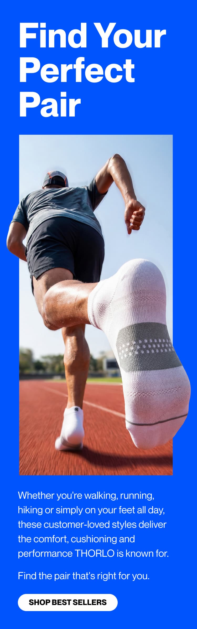 Whether you're walking, running, hiking or simply on your feet all day, these customer-loved styles deliver the comfort, cushioning and performance THORLO is known for. Find the pair that's right for you. SHOP BEST SELLERS>