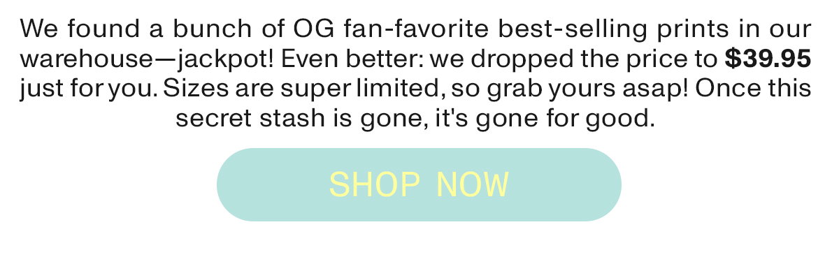 We found a bunch of OG fan-favorite best-selling prints in our warehouse - jackpot! Even better: we dropped the price to $39.95 just for you. Sizes are super limited, so grab yours asap! Once this secret stash is gone, it's gone for good.