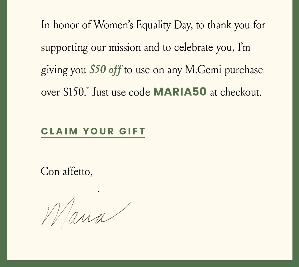 In honor of Women’s Equality Day, to thank you for supporting our mission and to celebrate you, I’m giving you $50 off to use on any M.Gemi purchase over $150.* Just use code MARIA50 at checkout. < Claim Your Gift > Con affetto,  Maria 