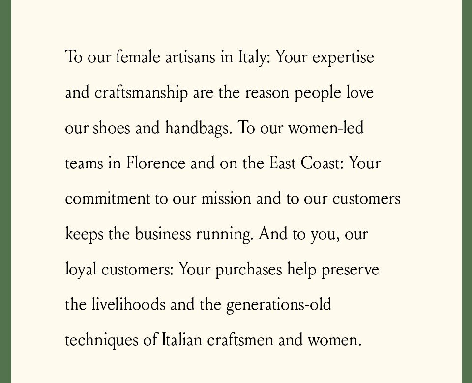 To our female artisans in Italy: Your expertise and craftsmanship are the reason people love our shoes and handbags. To our women-led teams in Florence and on the East Coast: Your commitment to our mission and to our customers keeps the business running. And to you, our loyal customers: Your purchases help preserve the livelihoods and the generations-old techniques of Italian craftsmen and women. 