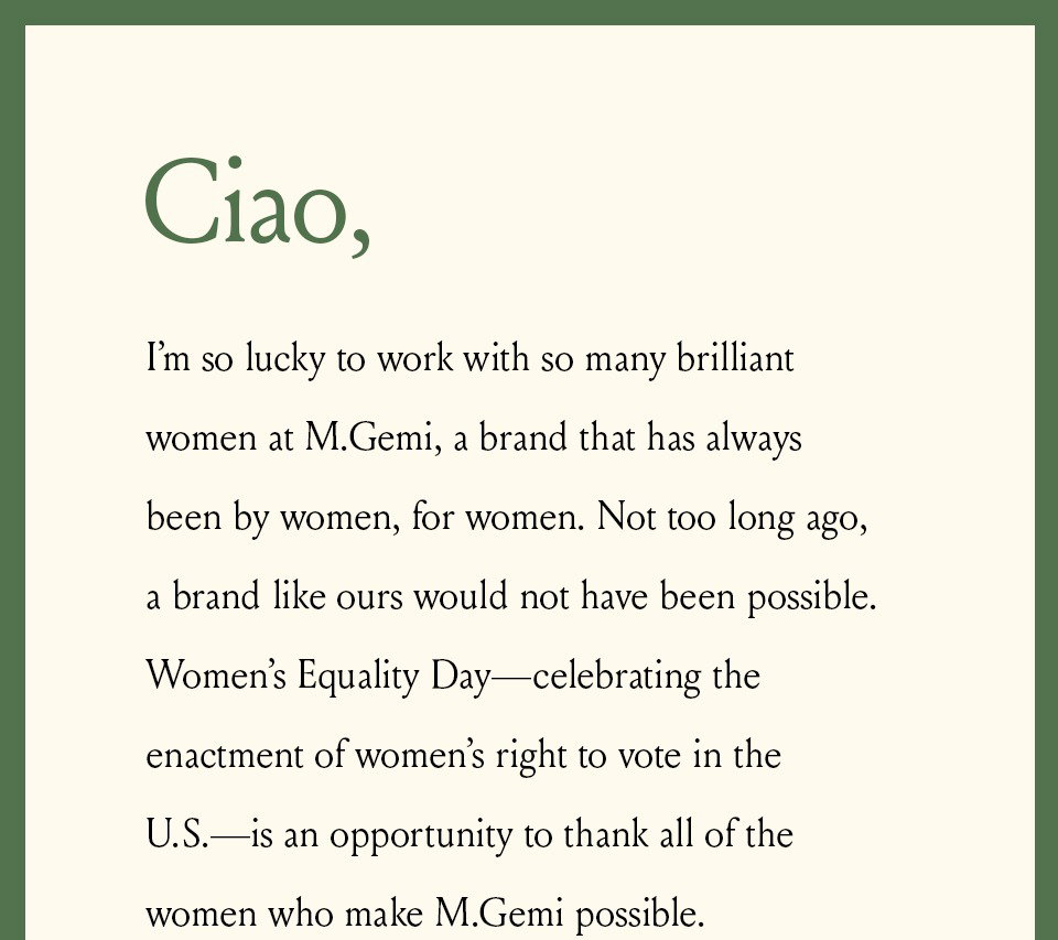 Ciao, I’m so lucky to work with so many brilliant women at M.Gemi, a brand that has always been by women, for women. Not too long ago, a brand like ours would not have been possible. Women’s Equality Day—celebrating the enactment of women’s right to vote in the U.S.—is an opportunity to thank all of the women who make M.Gemi possible. 