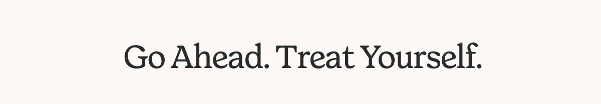 GO AHEAD. TREAT YOURSELF.