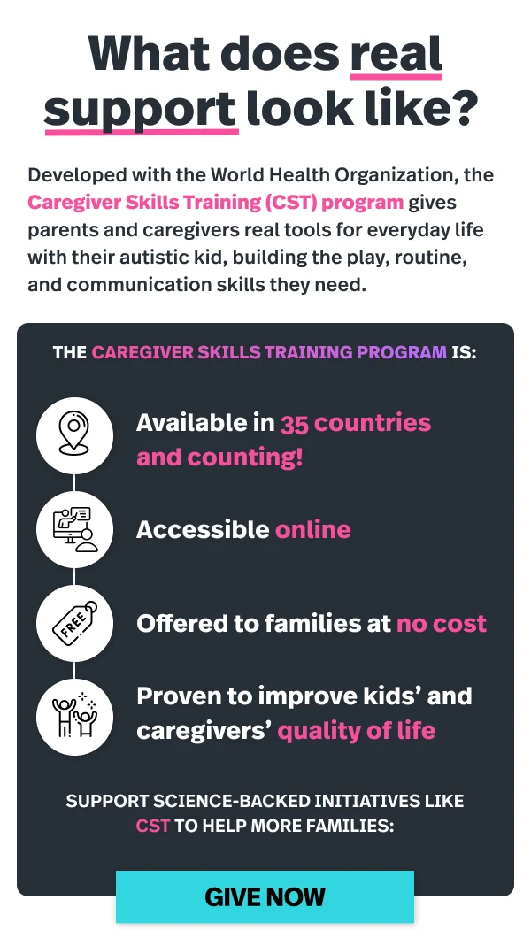 What does real support look like? Developed with the World Health Organization, the Caregiver Skills Training (CST) program gives parents and caregivers real tools for everyday life with their autistic kid, building the play, routine, and communication skills they need. The Caregiver Skills Training program is: available in 35 countries and counting, accessible online, offered to families at no cost, and proven to improve kids' and caregivers' quality of life. Support science-backed initiatives like CST to help more families. Give now.