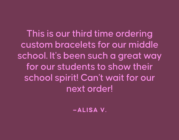 "This is our third time ordering custom bracelets for our middle school. It's been such a great way for our students to show their school spirit! Can't wait for our next order!"