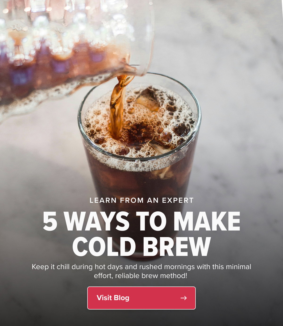 LEARN FROM AN EXPERT 5 WAYS TO MAKE COLD BREW COFFEE AT HOME Keep it chill during hot days and rushed mornings with this minimal effort, reliable brew method!  CTA: Visit Blog
