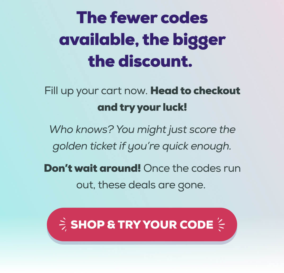 The fewer codes available, the bigger the discount.   Fill up your cart now. Head to checkout and try your luck! Who knows? You might just score the golden ticket if you’re quick enough. Don’t wait around! Once the codes run out, these deals are gone.  SHOP & TRY YOUR CODE 