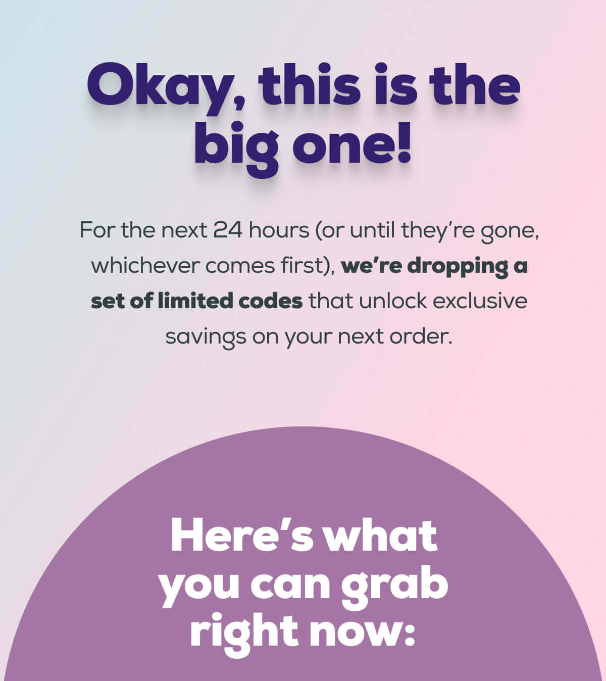 Okay, this is the big one!  For the next 24 hours (or until they’re gone, whichever comes first), we’re dropping a set of limited codes that unlock exclusive savings on your next order.  Here’s what you can grab right now: