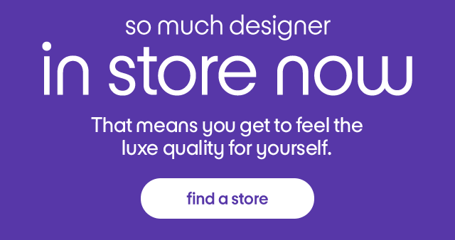 so much designer in store now That means you get to feel the luxe quality for yourself. find a store