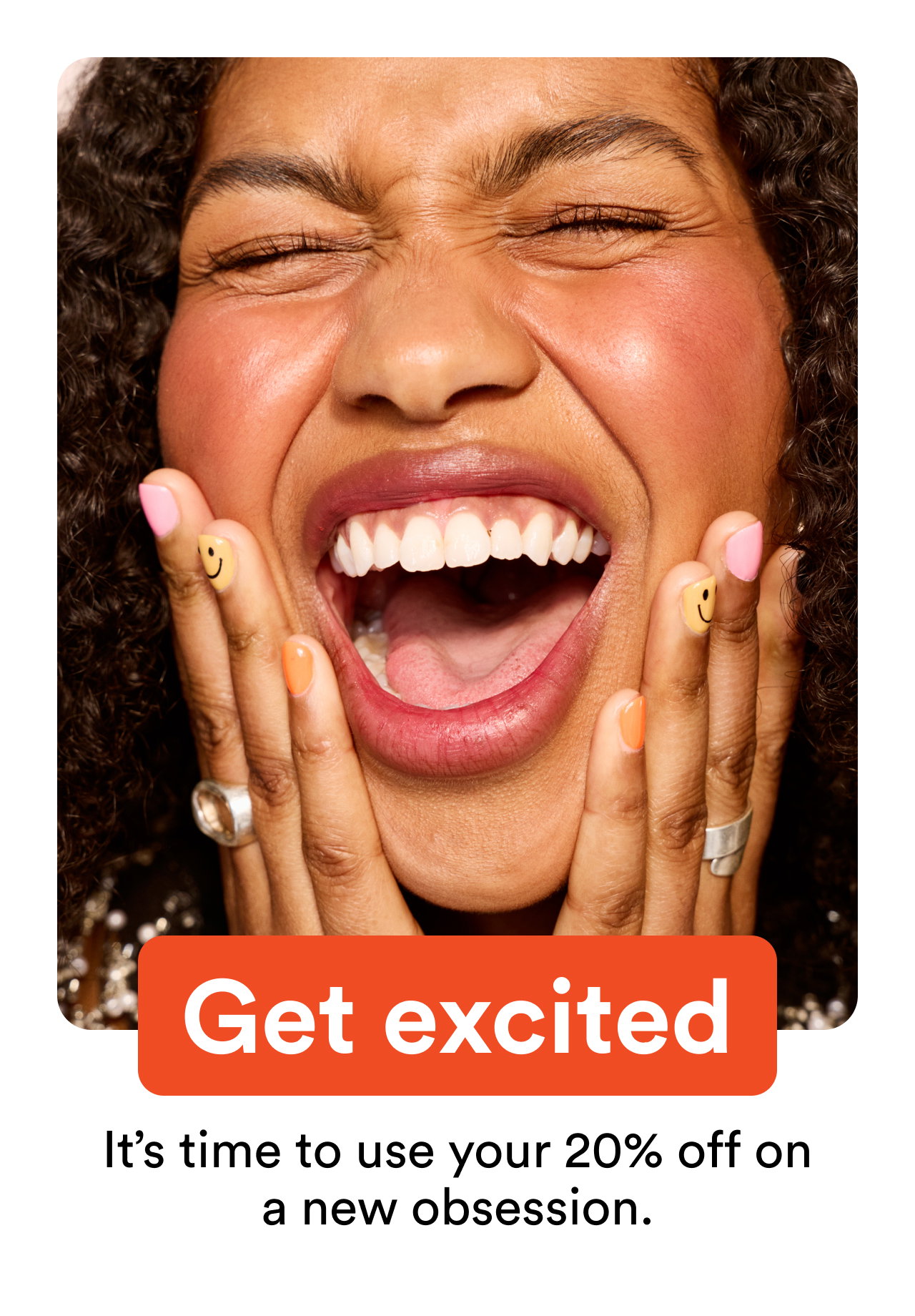 Get excited | It’s time to use your 20% off on a new obsession.