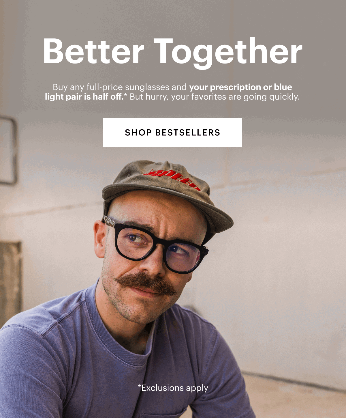 Better Together | Buy any full-price sunglasses and your prescription or blue light pair is half off.* But hurry, your favorites are going quickly. 