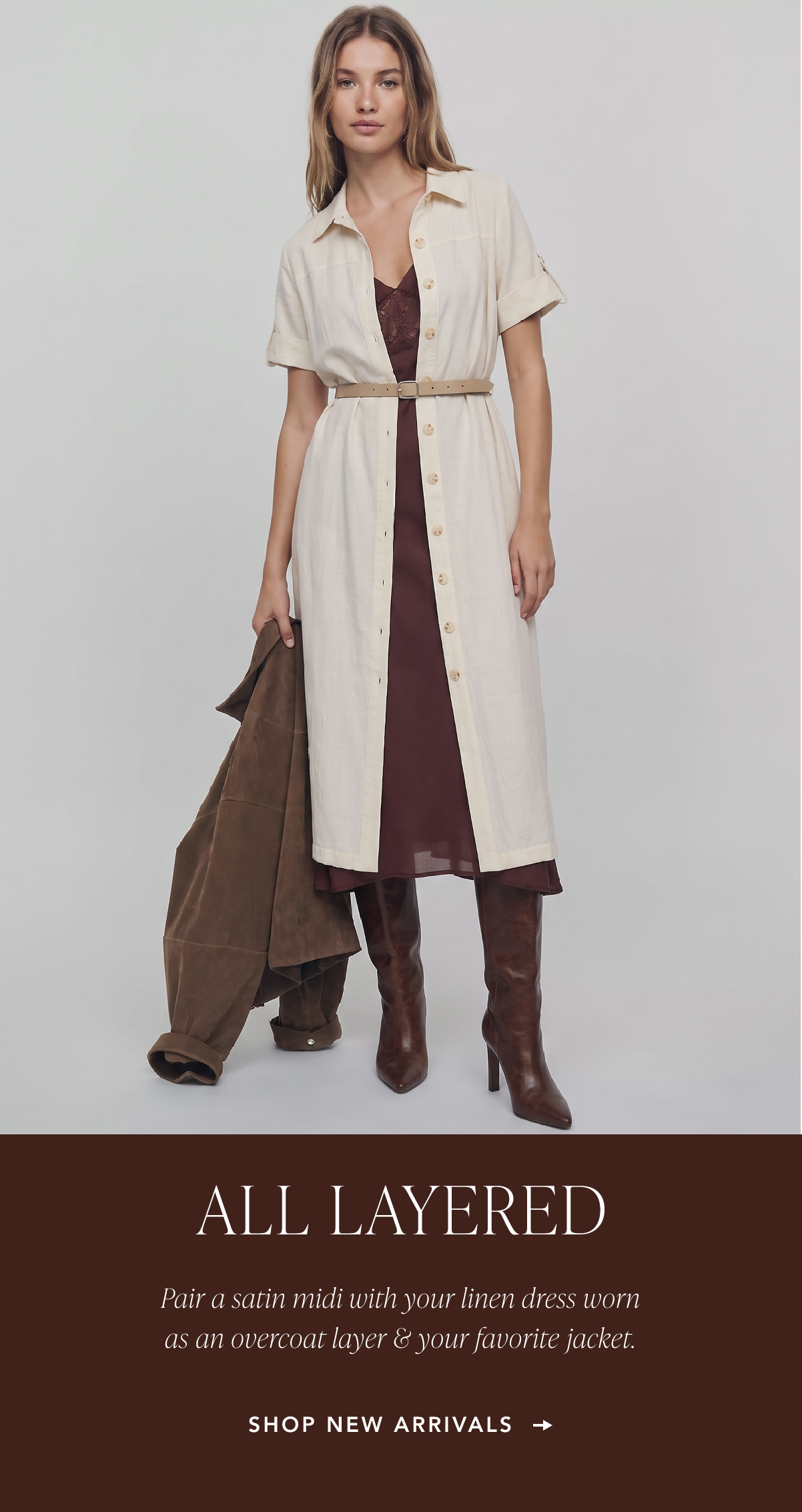 All Layered. Pair a satin midi with your linen dress worn as an overcoat layer and your favorite jacket. Shop New Arrivals.