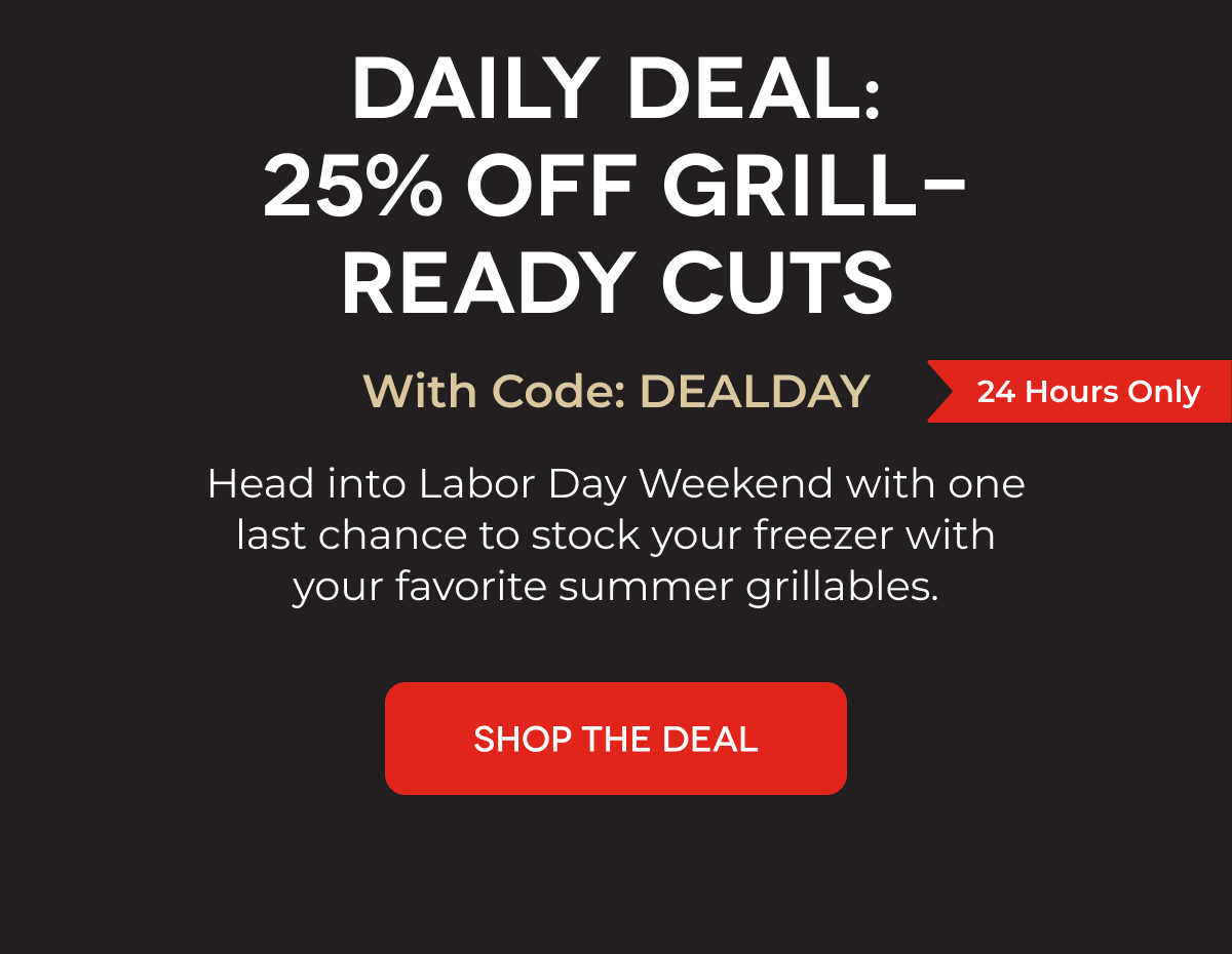 DAILY DEAL: 25% OFF GRILL-READY CUTS With Code: DEALDAY Head into Labor Day Weekend with one last chance to stock your freezer with your favorite summer grillables. SHOP THE DEAL