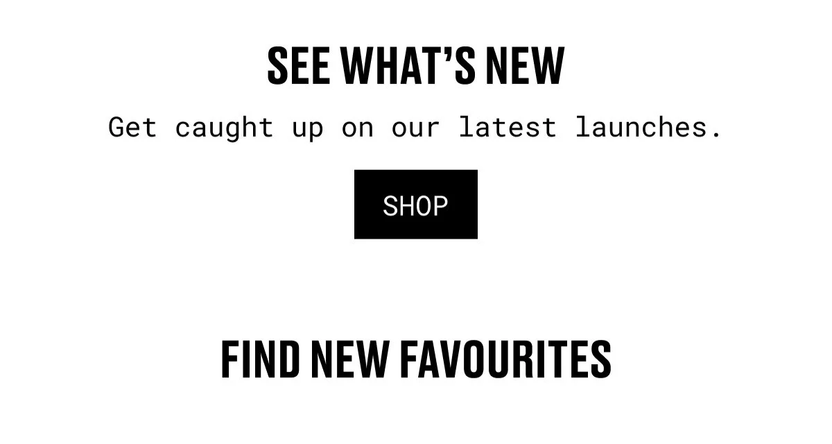 SEE WHAT’S NEW | Get caught up on our latest launches. | SHOP | FIND NEW FAVOURITES