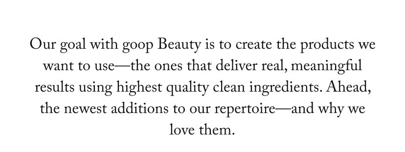 Our goal with goop Beauty is to create the products we want to use—the ones that deliver real, meaningful results using highest quality clean ingredients. Ahead, the newest additions to our repertoire—and why we love them.