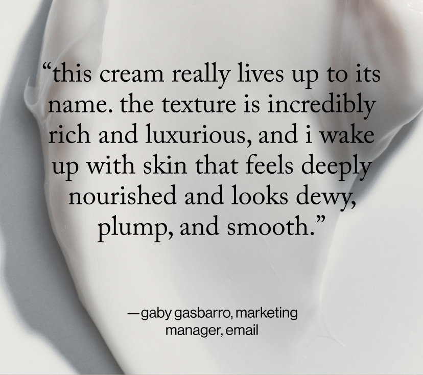 “this cream really lives up to its name. The texture is incredibly rich and luxurious, and I wake up with skin that feels deeply nourished and looks dewy, plump, and smooth.”